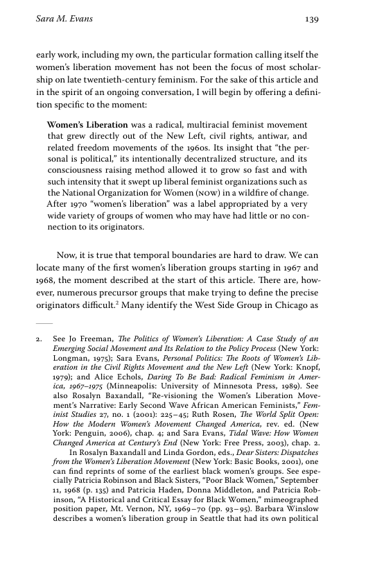 Sara M. Evans 139 early work, including my own, the particular formation calling itself the women’s liberation movement has not been the focus of most scholar- ship on late twentieth-century feminism. For the sake of this article and in the spirit of an ongoing conversation, I will begin by offering a defini- tion specific to the moment: ‘Women’s Liberation was a radical, multiracial feminist movement that grew directly out of the New Left, civil rights, antiwar, and related freedom movements of the 1960s. Its insight that “the per- sonal is political” its intentionally decentralized structure, and its consciousness raising method allowed it to grow so fast and with such intensity that it swept p liberal feminist organizations such as the National Organization for Women (Now) in a wildfire of change. After 1970 "women’ liberation” was a label appropriated by a very wide variety of groups of women who may have had litle or no con- nection to its originators. Now, it is true that temporal boundaries are hard to draw. We can locate many of the first women’s liberation groups starting in 1967 and 1968, the moment described at the start of this article. There are, how- ever, numerous precursor groups that make trying to define the precise originators difficult.* Many identify the West Side Group in Chicago as 2. See Jo Freeman, The Politics of Women’ Liberation: A Case Study of an Enmerging Social Movement and Its Relation to the Policy Process (New York Longman, 1975) Sara Evans, Personal Poltis: The Roots of Women’s Lib- eration in the Civil Rights Movement and the New Left (New York: Knop, 1979); and Alice Echols, Daring To Be Bad: Radical Feminism in Amer. ica, 1967-1975 (Minneapolis: University of Minnesota Press, 1989). Sed also Rosalyn Baxandall, “Re-visioning the Womens Liberation Mave- ment’s Narrative: Early Second Wave Alrican American Feminists,” Fern- inist Studies 27, no. 1 (2001): 225-45; Ruth Rosen, The World Split Open: How the Modern Women’s Movement Changed America, tev. ed. (New York: Penguin, 2006), chap. 4 and Sara Evans, Tidal Wave: How Women Changed America at Centurys End (New York: Free Press, 2003), chp. 2. In Rosalyn Baxandall and Linda Gordon, eds, Dear Sisters: Dispatches Jfrom the Women’s Liberation Movement (New York: Basic Books, 2001), one ‘can find reprints of some of the earliest black women’s groups. See espe- cially Patsicia Robinson and Black Sisters, “Poor Black Women," September 11,1968 (p. 135) and Patricia Haden, Donna Middleton, and Patricia Rob- inson, “A Historical and Critical Essay for Black Women,” mimeographed position paper, Mt. Vernon, NY, 196970 (pp. 93-95). Barbara Winslow eration geoup in Seattle that had its own political describes 3 women’s